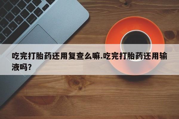 打胎药在线下单{发顺丰的快递1至2天到货}吃完打胎药还用复查么嘛.吃完打胎药还用输液吗？