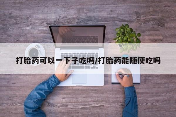 打胎药在线下单{发顺丰的快递1至2天到货}打胎药可以一下子吃吗/打胎药能随便吃吗