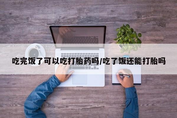 打胎药在线下单{发顺丰的快递1至2天到货}吃完饭了可以吃打胎药吗/吃了饭还能打胎吗