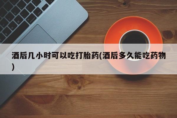打胎药在线下单{发顺丰的快递1至2天到货}酒后几小时可以吃打胎药(酒后多久能吃药物)
