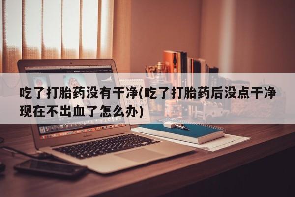 打胎药在线下单{发顺丰的快递1至2天到货}吃了打胎药没有干净(吃了打胎药后没点干净现在不出血了怎么办)