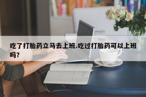 打胎药在线下单{发顺丰的快递1至2天到货}吃了打胎药立马去上班.吃过打胎药可以上班吗？