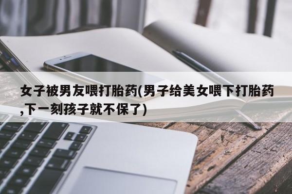 打胎药在线下单{发顺丰的快递1至2天到货}女子被男友喂打胎药(男子给美女喂下打胎药,下一刻孩子就不保了)