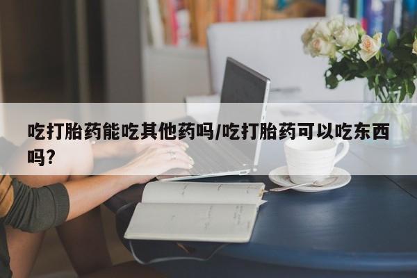 打胎药在线下单{发顺丰的快递1至2天到货}吃打胎药能吃其他药吗/吃打胎药可以吃东西吗?