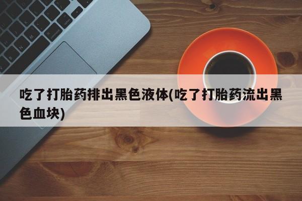 打胎药在线下单{发顺丰的快递1至2天到货}吃了打胎药排出黑色液体(吃了打胎药流出黑色血块)