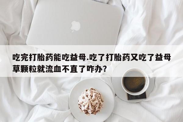 打胎药在线下单{发顺丰的快递1至2天到货}吃完打胎药能吃益母.吃了打胎药又吃了益母草颗粒就流血不直了咋办？