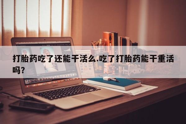 打胎药在线下单{发顺丰的快递1至2天到货}打胎药吃了还能干活么.吃了打胎药能干重活吗？