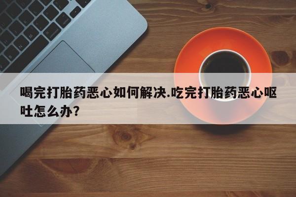 打胎药在线下单{发顺丰的快递1至2天到货}喝完打胎药恶心如何解决.吃完打胎药恶心呕吐怎么办？