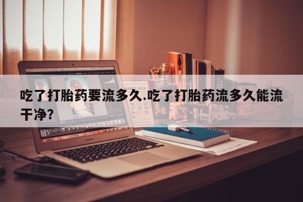 打胎药在线下单{发顺丰的快递1至2天到货}吃了打胎药要流多久.吃了打胎药流多久能流干净？