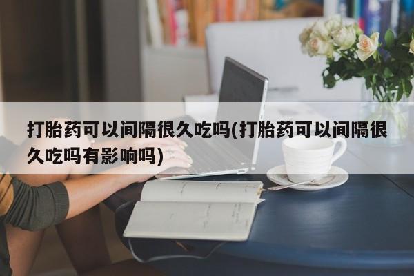 打胎药在线下单{发顺丰的快递1至2天到货}打胎药可以间隔很久吃吗(打胎药可以间隔很久吃吗有影响吗)