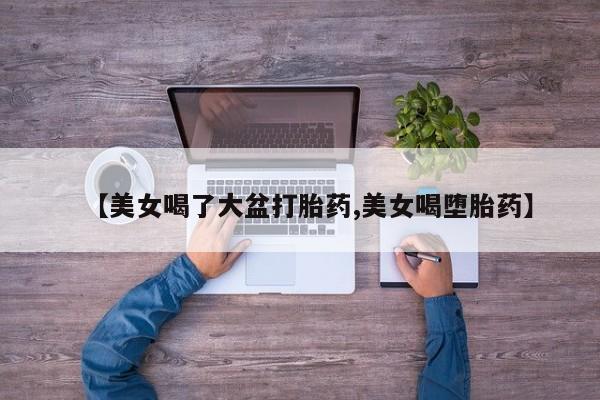 打胎药在线下单{发顺丰的快递1至2天到货}【美女喝了大盆打胎药,美女喝堕胎药】