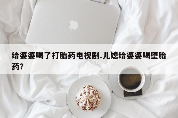 打胎药在线下单{发顺丰的快递1至2天到货}给婆婆喝了打胎药电视剧.儿媳给婆婆喝堕胎药？
