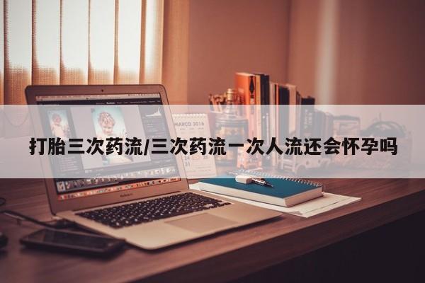 打胎药在线下单{发顺丰的快递1至2天到货}打胎三次药流/三次药流一次人流还会怀孕吗