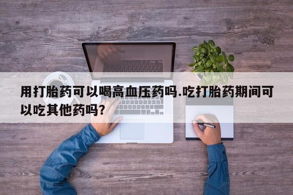 打胎药在线下单{发顺丰的快递1至2天到货}用打胎药可以喝高血压药吗.吃打胎药期间可以吃其他药吗？