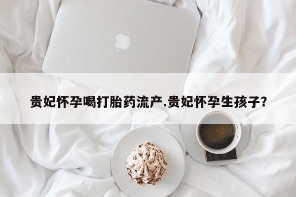 打胎药在线下单{发顺丰的快递1至2天到货}贵妃怀孕喝打胎药流产.贵妃怀孕生孩子？