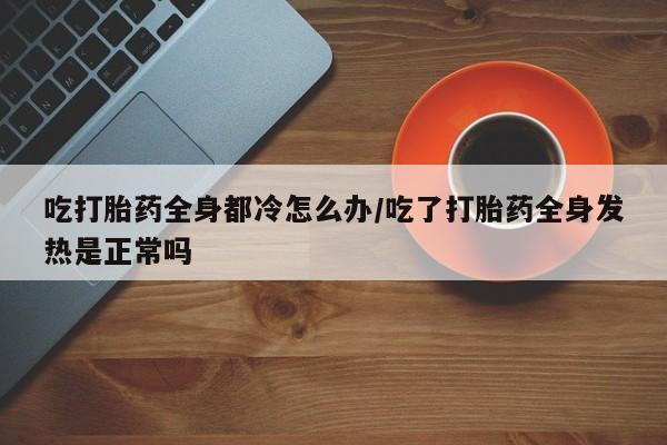 打胎药在线下单{发顺丰的快递1至2天到货}吃打胎药全身都冷怎么办/吃了打胎药全身发热是正常吗