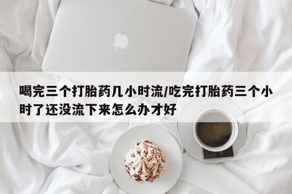 打胎药在线下单{发顺丰的快递1至2天到货}喝完三个打胎药几小时流/吃完打胎药三个小时了还没流下来怎么办才好