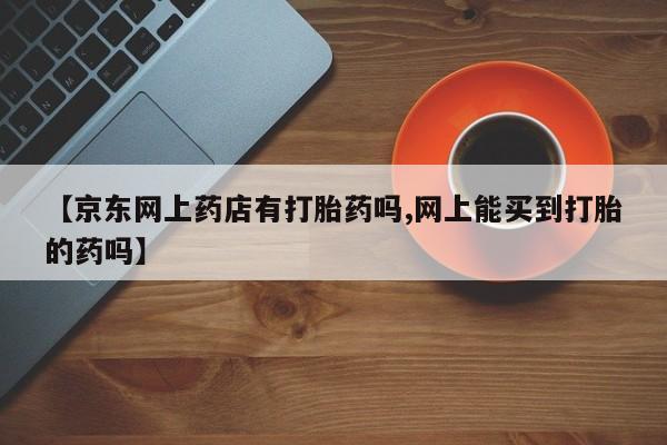 打胎药在线下单{发顺丰的快递1至2天到货}【京东网上药店有打胎药吗,网上能买到打胎的药吗】