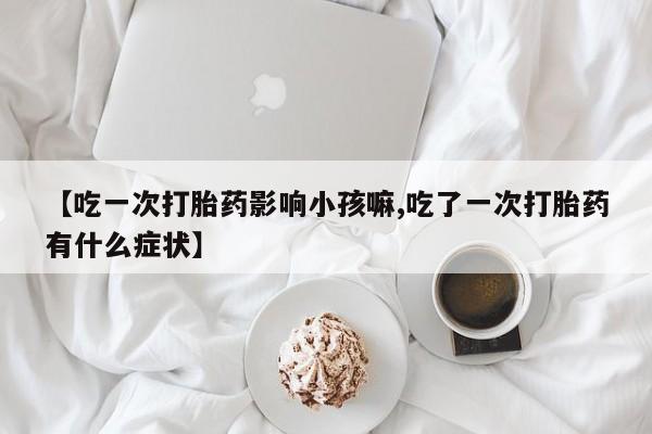 打胎药在线下单{发顺丰的快递1至2天到货}【吃一次打胎药影响小孩嘛,吃了一次打胎药有什么症状】