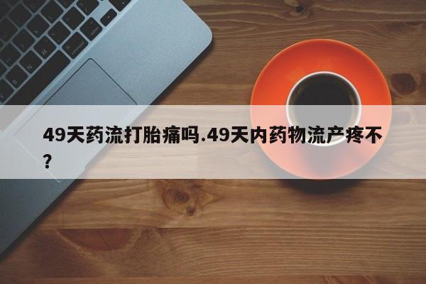打胎药在线下单{发顺丰的快递1至2天到货}49天药流打胎痛吗.49天内药物流产疼不？