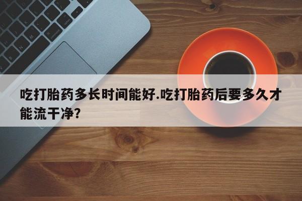 打胎药在线下单{发顺丰的快递1至2天到货}吃打胎药多长时间能好.吃打胎药后要多久才能流干净？