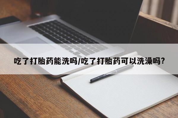 打胎药在线下单{发顺丰的快递1至2天到货}吃了打胎药能洗吗/吃了打胎药可以洗澡吗?