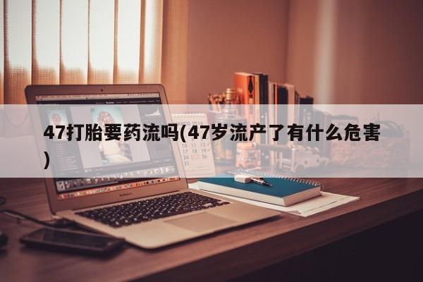 打胎药在线下单{发顺丰的快递1至2天到货}47打胎要药流吗(47岁流产了有什么危害)