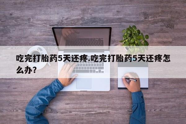 打胎药在线下单{发顺丰的快递1至2天到货}吃完打胎药5天还疼.吃完打胎药5天还疼怎么办？