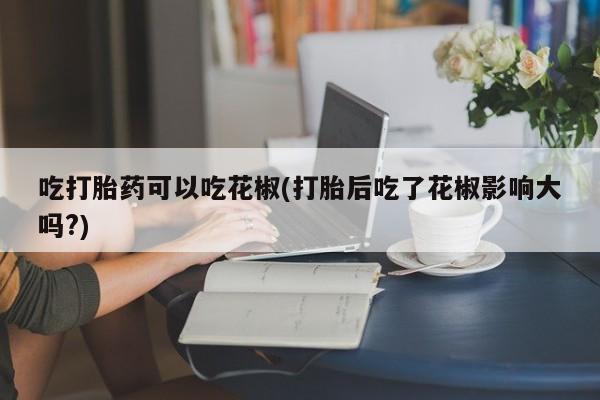 打胎药在线下单{发顺丰的快递1至2天到货}吃打胎药可以吃花椒(打胎后吃了花椒影响大吗?)