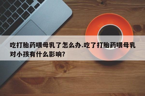 打胎药在线下单{发顺丰的快递1至2天到货}吃打胎药喂母乳了怎么办.吃了打胎药喂母乳对小孩有什么影响？