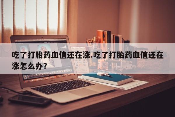 打胎药在线下单{发顺丰的快递1至2天到货}吃了打胎药血值还在涨.吃了打胎药血值还在涨怎么办？