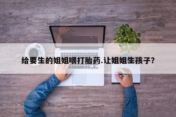 打胎药在线下单{发顺丰的快递1至2天到货}给要生的姐姐喂打胎药.让姐姐生孩子？