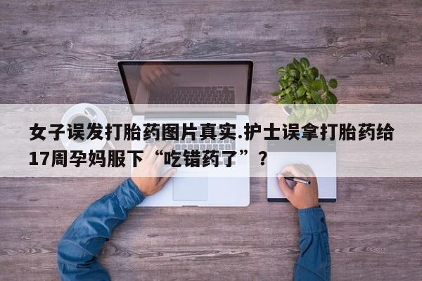 打胎药在线下单{发顺丰的快递1至2天到货}女子误发打胎药图片真实.护士误拿打胎药给17周孕妈服下“吃错药了”？