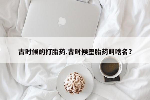 打胎药在线下单{发顺丰的快递1至2天到货}古时候的打胎药.古时候堕胎药叫啥名？