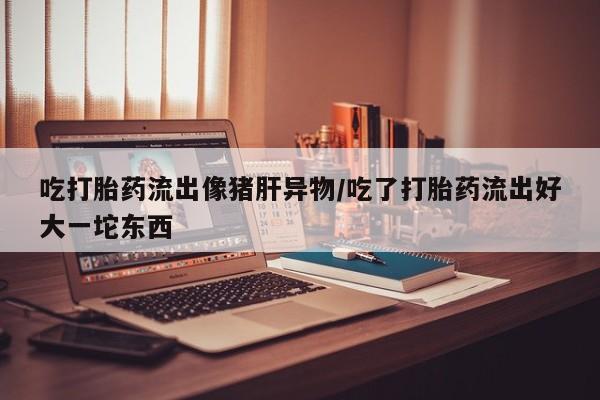 打胎药在线下单{发顺丰的快递1至2天到货}吃打胎药流出像猪肝异物/吃了打胎药流出好大一坨东西