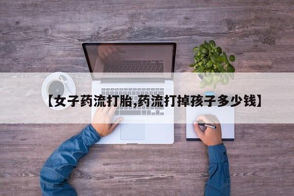 打胎药在线下单{发顺丰的快递1至2天到货}【女子药流打胎,药流打掉孩子多少钱】