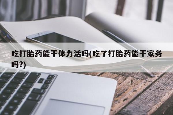 打胎药在线下单{发顺丰的快递1至2天到货}吃打胎药能干体力活吗(吃了打胎药能干家务吗?)
