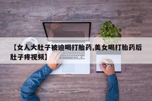 打胎药在线下单{发顺丰的快递1至2天到货}【女人大肚子被迫喝打胎药,美女喝打胎药后肚子疼视频】