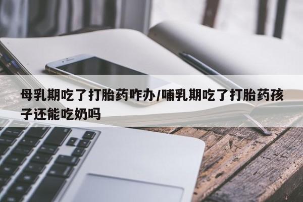 打胎药在线下单{发顺丰的快递1至2天到货}母乳期吃了打胎药咋办/哺乳期吃了打胎药孩子还能吃奶吗