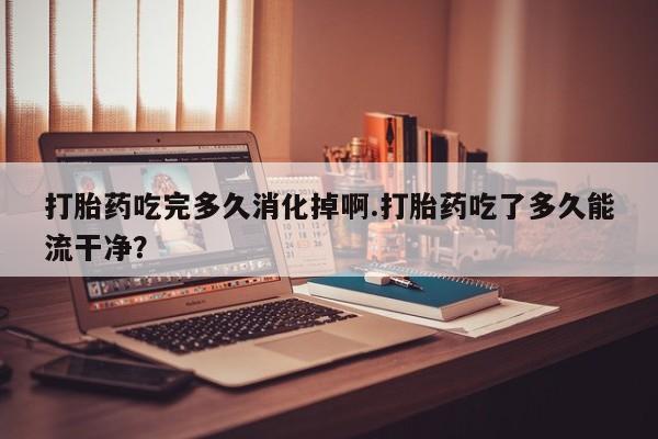 打胎药在线下单{发顺丰的快递1至2天到货}打胎药吃完多久消化掉啊.打胎药吃了多久能流干净？