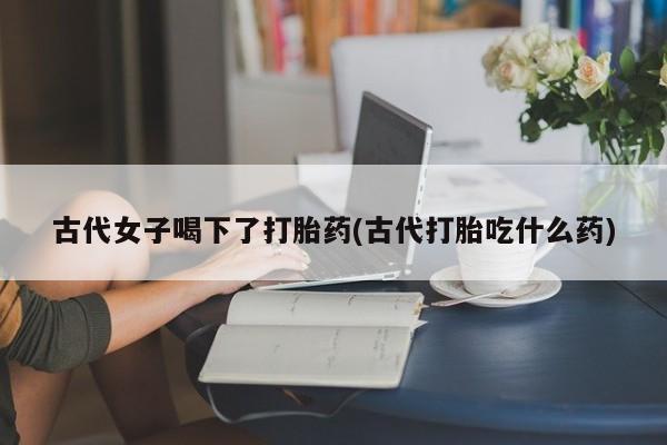 打胎药在线下单{发顺丰的快递1至2天到货}古代女子喝下了打胎药(古代打胎吃什么药)