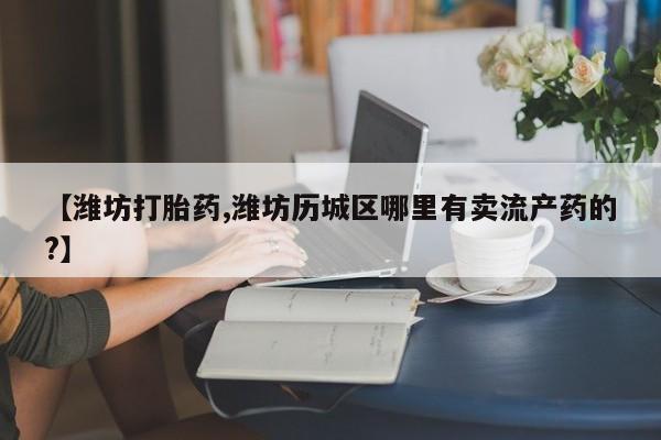 打胎药在线下单{发顺丰的快递1至2天到货}【潍坊打胎药,潍坊历城区哪里有卖流产药的?】