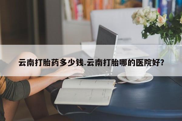 打胎药在线下单{发顺丰的快递1至2天到货}云南打胎药多少钱.云南打胎哪的医院好？