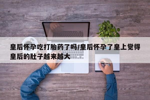 打胎药在线下单{发顺丰的快递1至2天到货}皇后怀孕吃打胎药了吗/皇后怀孕了皇上觉得皇后的肚子越来越大
