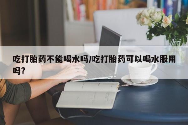 打胎药在线下单{发顺丰的快递1至2天到货}吃打胎药不能喝水吗/吃打胎药可以喝水服用吗?