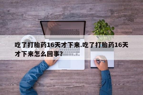 打胎药在线下单{发顺丰的快递1至2天到货}吃了打胎药16天才下来.吃了打胎药16天才下来怎么回事？