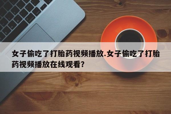 打胎药在线下单{发顺丰的快递1至2天到货}女子偷吃了打胎药视频播放.女子偷吃了打胎药视频播放在线观看？